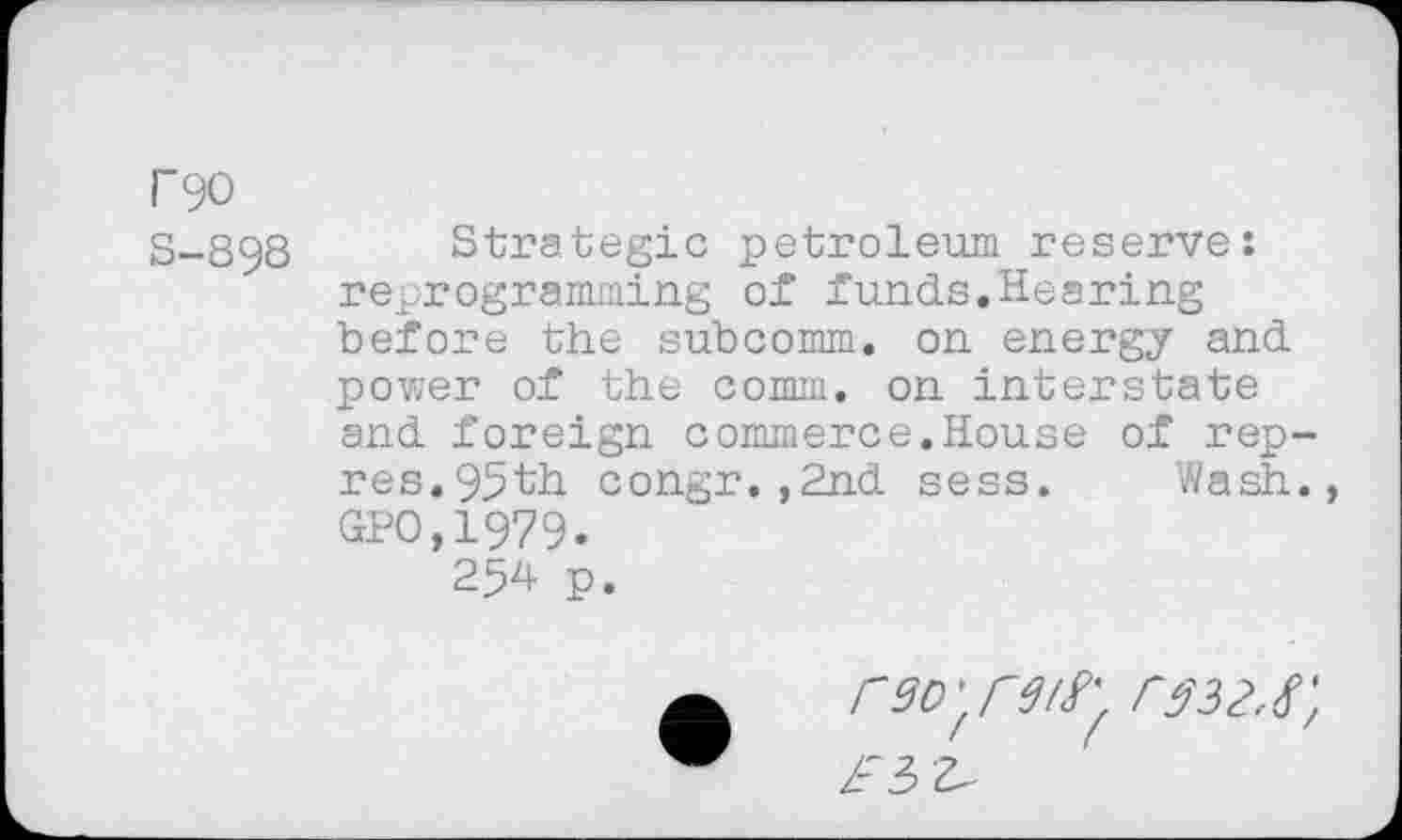 ﻿P90
S-898
Strategic petroleum reserve: reprogramming of funds.Hearing before the subcomm, on energy and power of the comm, on interstate and foreign commerce.House of rep-res. 95th congr.,2nd sess. Wash. GPO,1979.
254 p.